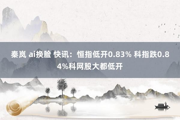 秦岚 ai换脸 快讯：恒指低开0.83% 科指跌0.84%科网股大都低开