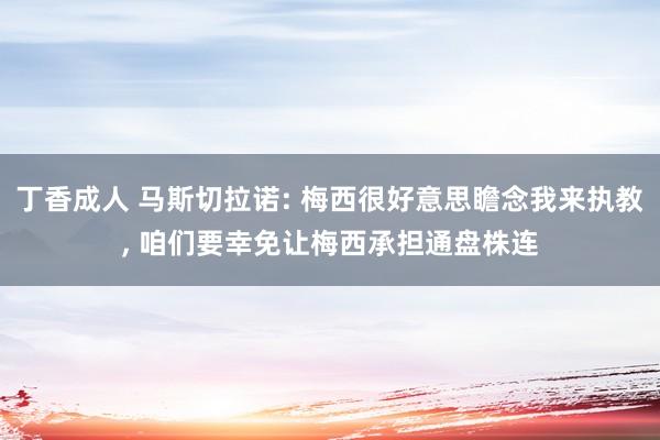 丁香成人 马斯切拉诺: 梅西很好意思瞻念我来执教， 咱们要幸免让梅西承担通盘株连