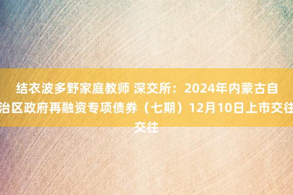 结衣波多野家庭教师 深交所：2024年内蒙古自治区政府再融资专项债券（七期）12月10日上市交往