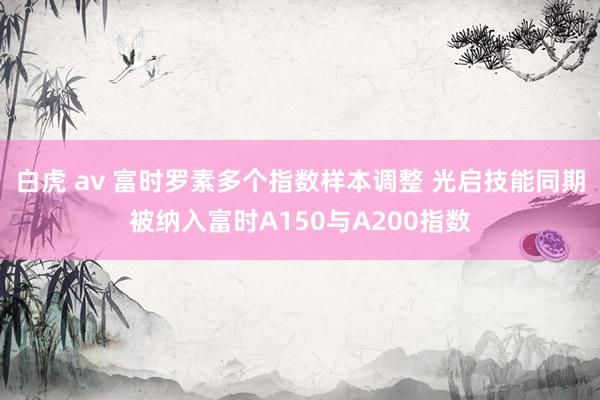 白虎 av 富时罗素多个指数样本调整 光启技能同期被纳入富时A150与A200指数