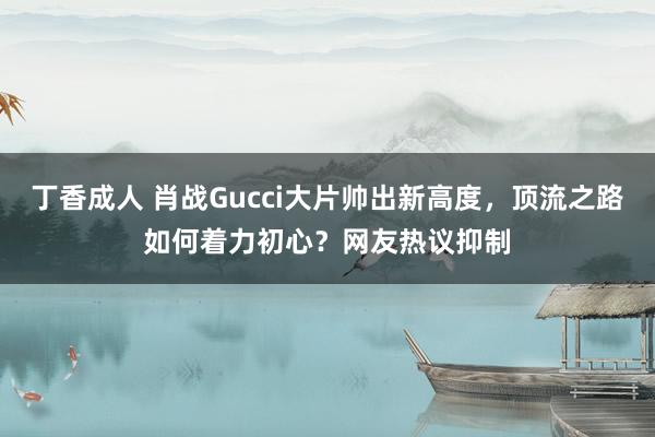 丁香成人 肖战Gucci大片帅出新高度，顶流之路如何着力初心？网友热议抑制