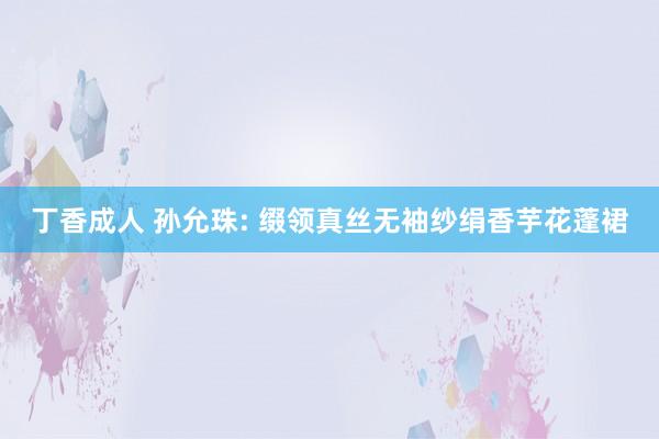 丁香成人 孙允珠: 缀领真丝无袖纱绢香芋花蓬裙