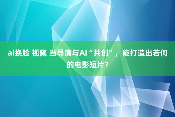 ai换脸 视频 当导演与AI“共创”，能打造出若何的电影短片？