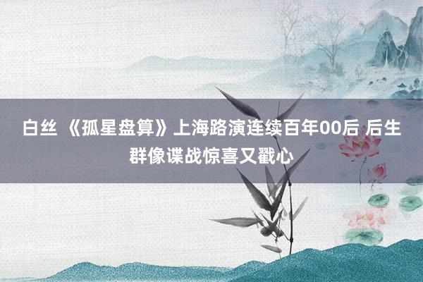 白丝 《孤星盘算》上海路演连续百年00后 后生群像谍战惊喜又戳心