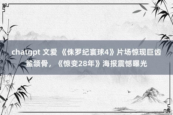 chatgpt 文爱 《侏罗纪寰球4》片场惊现巨齿鲨颌骨，《惊变28年》海报震憾曝光