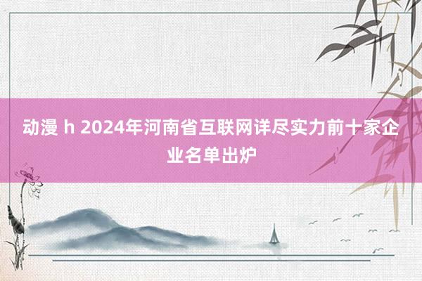 动漫 h 2024年河南省互联网详尽实力前十家企业名单出炉