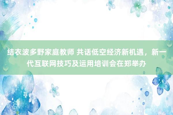 结衣波多野家庭教师 共话低空经济新机遇，新一代互联网技巧及运用培训会在郑举办