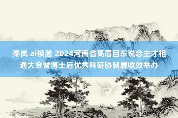 秦岚 ai换脸 2024河南省高眉目东说念主才相通大会暨博士后优秀科研胁制展收效举办