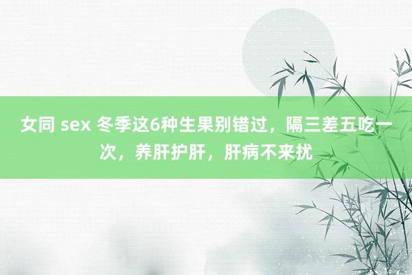 女同 sex 冬季这6种生果别错过，隔三差五吃一次，养肝护肝，肝病不来扰