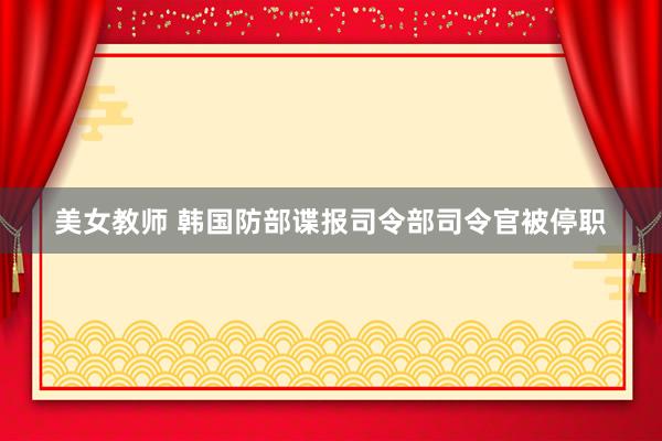 美女教师 韩国防部谍报司令部司令官被停职