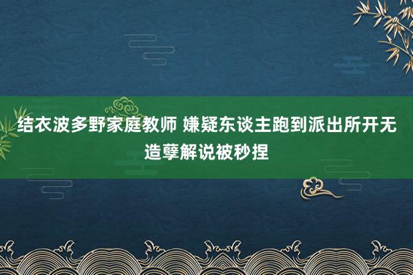 结衣波多野家庭教师 嫌疑东谈主跑到派出所开无造孽解说被秒捏