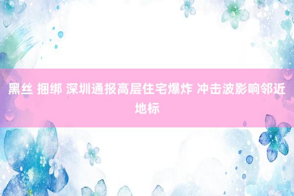 黑丝 捆绑 深圳通报高层住宅爆炸 冲击波影响邻近地标