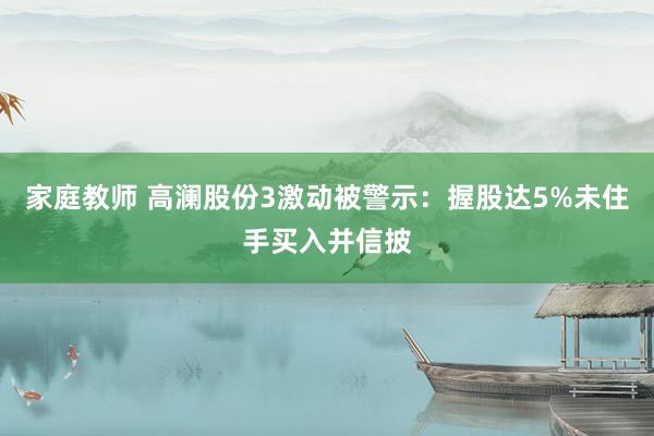 家庭教师 高澜股份3激动被警示：握股达5%未住手买入并信披