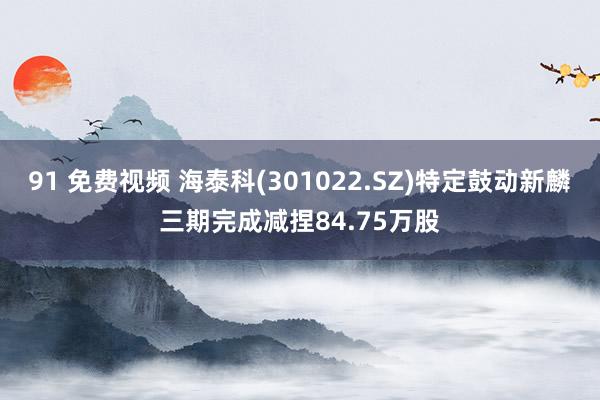 91 免费视频 海泰科(301022.SZ)特定鼓动新麟三期完成减捏84.75万股