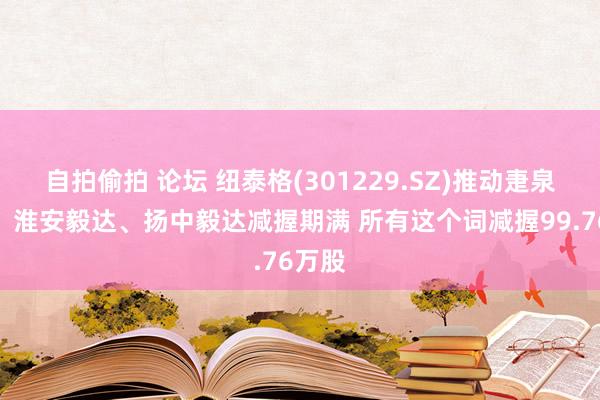 自拍偷拍 论坛 纽泰格(301229.SZ)推动疌泉毅达、淮安毅达、扬中毅达减握期满 所有这个词减握99.76万股