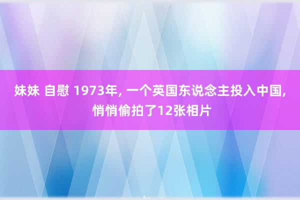 妹妹 自慰 1973年， 一个英国东说念主投入中国， 悄悄偷拍了12张相片