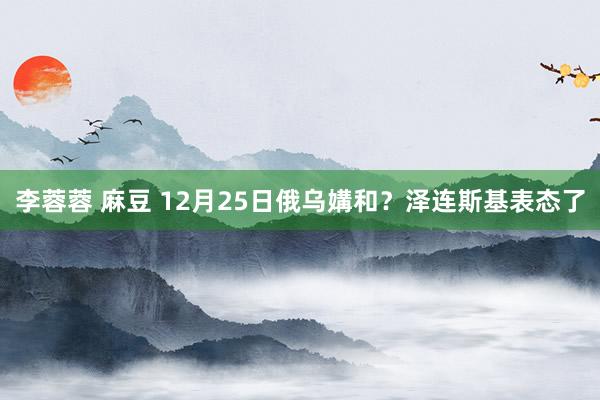 李蓉蓉 麻豆 12月25日俄乌媾和？泽连斯基表态了