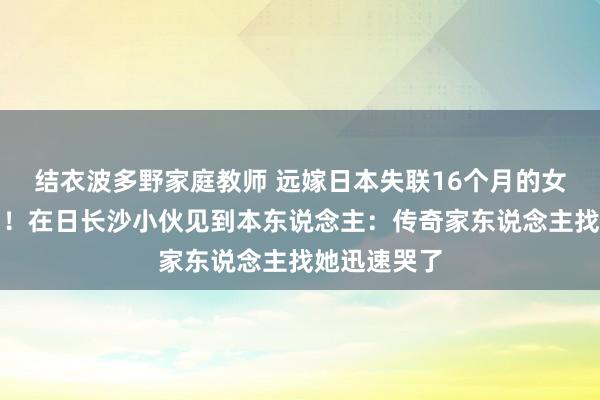 结衣波多野家庭教师 远嫁日本失联16个月的女子祥瑞找到！在日长沙小伙见到本东说念主：传奇家东说念主找她迅速哭了