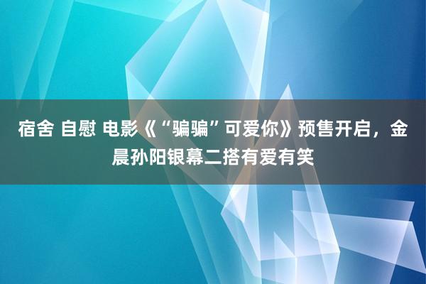 宿舍 自慰 电影《“骗骗”可爱你》预售开启，金晨孙阳银幕二搭有爱有笑