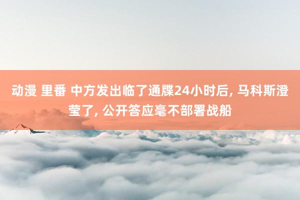 动漫 里番 中方发出临了通牒24小时后， 马科斯澄莹了， 公开答应毫不部署战船