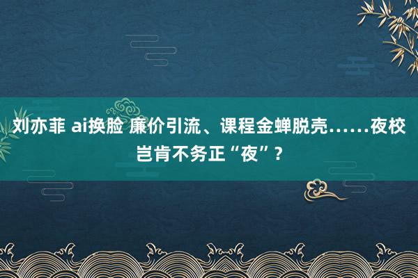 刘亦菲 ai换脸 廉价引流、课程金蝉脱壳……夜校岂肯不务正“夜”？