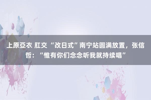 上原亞衣 肛交 “改日式”南宁站圆满放置，张信哲：“惟有你们念念听我就持续唱”