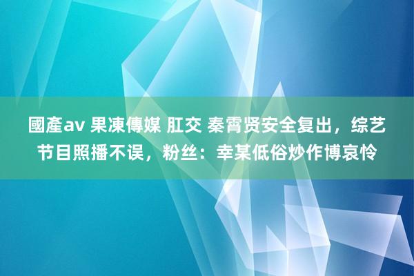 國產av 果凍傳媒 肛交 秦霄贤安全复出，综艺节目照播不误，粉丝：幸某低俗炒作博哀怜