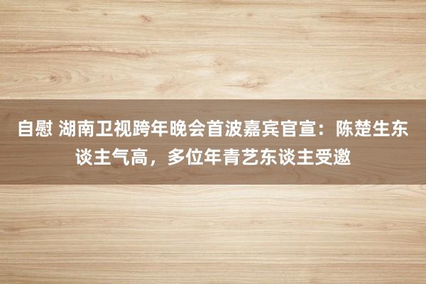 自慰 湖南卫视跨年晚会首波嘉宾官宣：陈楚生东谈主气高，多位年青艺东谈主受邀