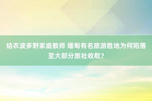 结衣波多野家庭教师 缅甸有名旅游胜地为何陷落至大部分旅社收歇？