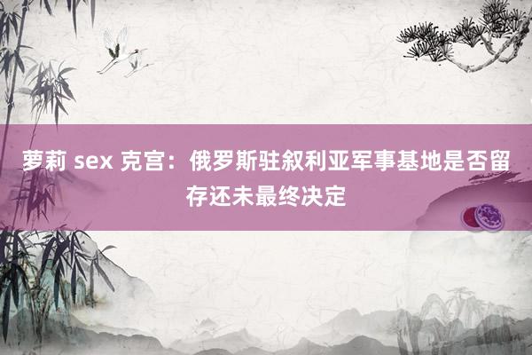 萝莉 sex 克宫：俄罗斯驻叙利亚军事基地是否留存还未最终决定