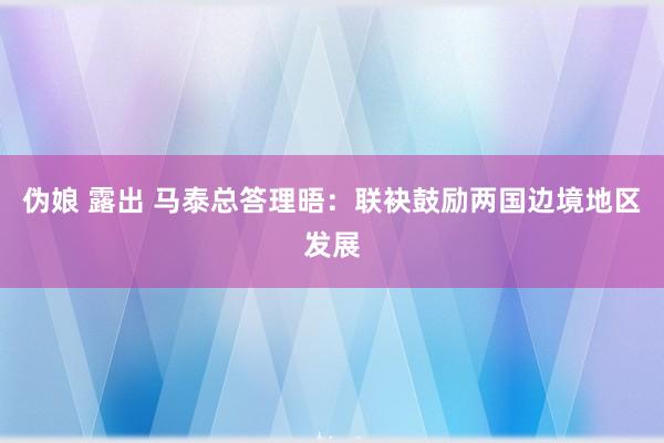 伪娘 露出 马泰总答理晤：联袂鼓励两国边境地区发展