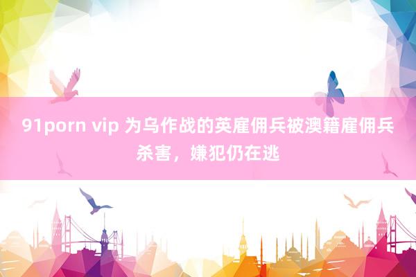 91porn vip 为乌作战的英雇佣兵被澳籍雇佣兵杀害，嫌犯仍在逃