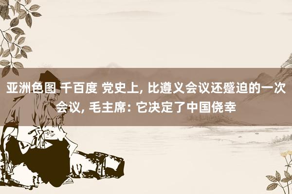 亚洲色图 千百度 党史上， 比遵义会议还蹙迫的一次会议， 毛主席: 它决定了中国侥幸