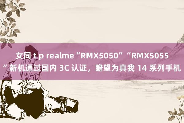 女同 t p realme“RMX5050”“RMX5055”新机通过国内 3C 认证，瞻望为真我 14 系列手机