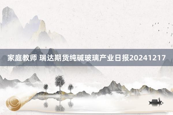 家庭教师 瑞达期货纯碱玻璃产业日报20241217