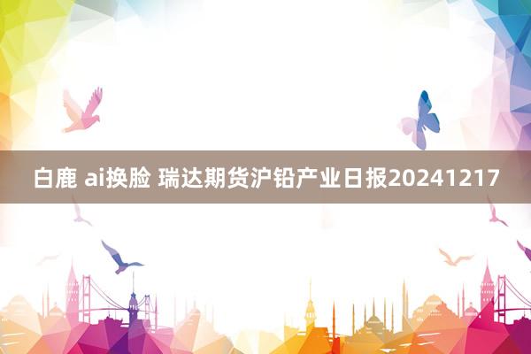 白鹿 ai换脸 瑞达期货沪铅产业日报20241217