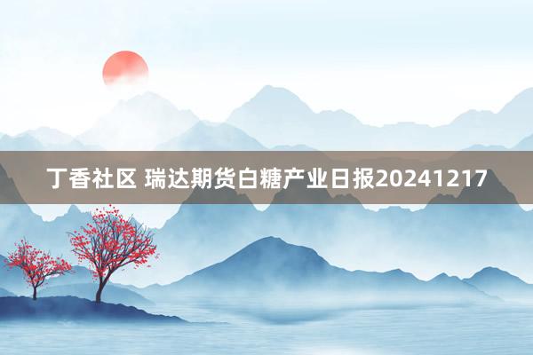 丁香社区 瑞达期货白糖产业日报20241217