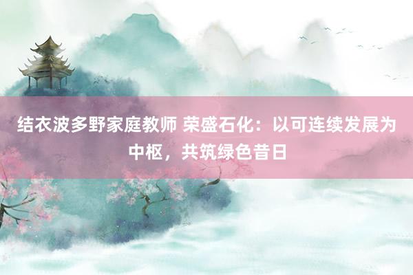 结衣波多野家庭教师 荣盛石化：以可连续发展为中枢，共筑绿色昔日