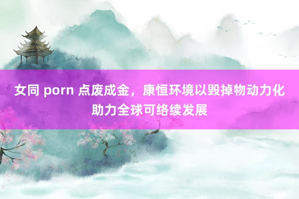 女同 porn 点废成金，康恒环境以毁掉物动力化助力全球可络续发展