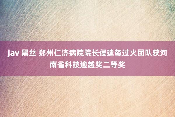 jav 黑丝 郑州仁济病院院长侯建玺过火团队获河南省科技逾越奖二等奖