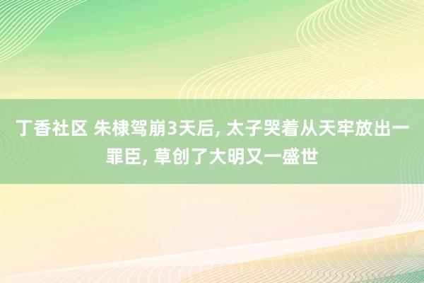 丁香社区 朱棣驾崩3天后， 太子哭着从天牢放出一罪臣， 草创了大明又一盛世