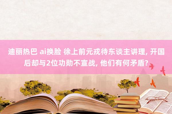 迪丽热巴 ai换脸 徐上前元戎待东谈主讲理， 开国后却与2位功勋不宣战， 他们有何矛盾?