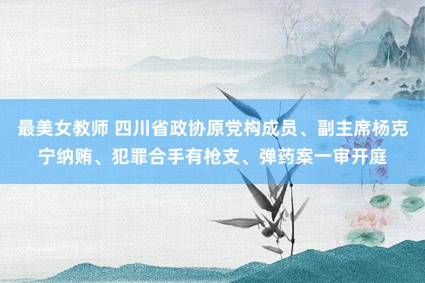 最美女教师 四川省政协原党构成员、副主席杨克宁纳贿、犯罪合手有枪支、弹药案一审开庭