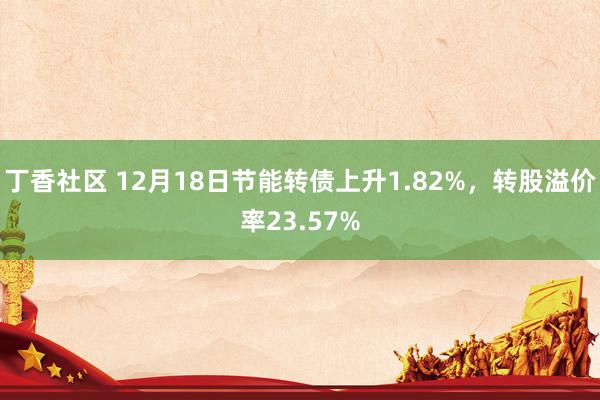 丁香社区 12月18日节能转债上升1.82%，转股溢价率23.57%