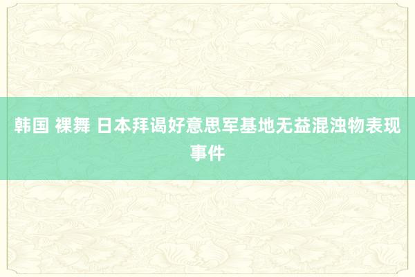 韩国 裸舞 日本拜谒好意思军基地无益混浊物表现事件