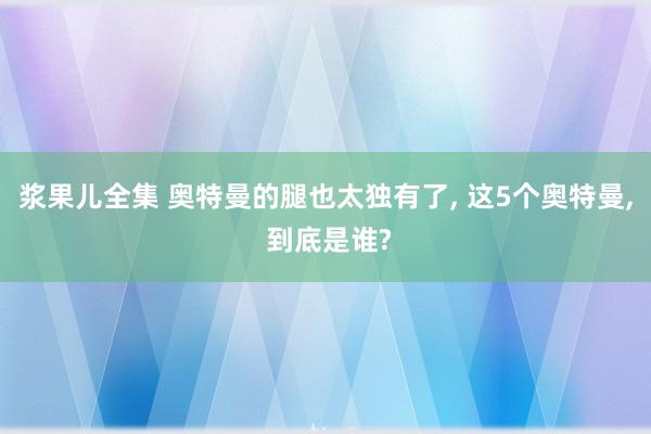 浆果儿全集 奥特曼的腿也太独有了， 这5个奥特曼， 到底是谁?