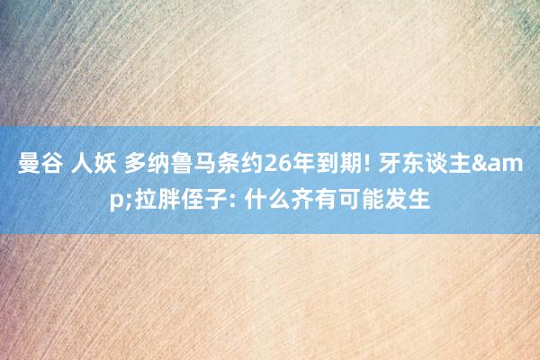 曼谷 人妖 多纳鲁马条约26年到期! 牙东谈主&拉胖侄子: 什么齐有可能发生