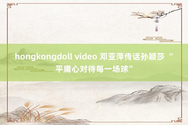 hongkongdoll video 邓亚萍传话孙颖莎 “平庸心对待每一场球”