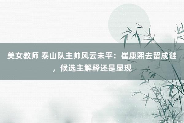 美女教师 泰山队主帅风云未平：崔康熙去留成谜，候选主解释还是显现