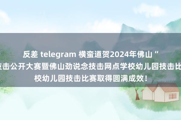 反差 telegram 横蛮道贺2024年佛山“劲说念杯”少儿技击公开大赛暨佛山劲说念技击网点学校幼儿园技击比赛取得圆满成效！